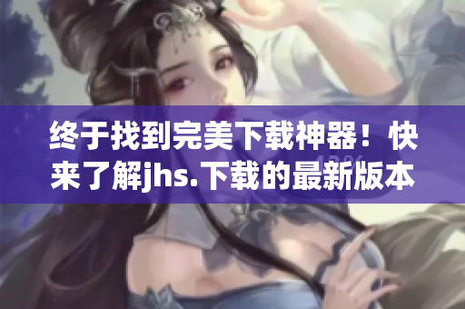 終于找到完美下載神器！快來了解jhs.下載的最新版本