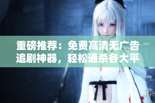 重磅推薦：免費高清無廣告追劇神器，輕松通殺各大平臺！