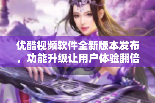 優(yōu)酷視頻軟件全新版本發(fā)布，功能升級讓用戶體驗翻倍