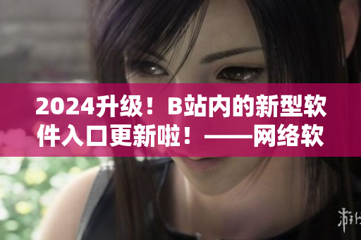 2024升級(jí)！B站內(nèi)的新型軟件入口更新啦！——網(wǎng)絡(luò)軟件編輯報(bào)道