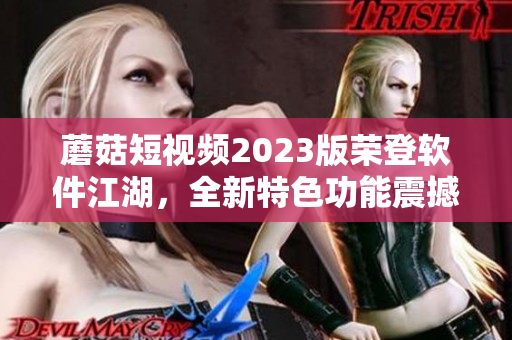 蘑菇短視頻2023版榮登軟件江湖，全新特色功能震撼來襲！