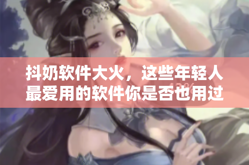抖奶軟件大火，這些年輕人最愛(ài)用的軟件你是否也用過(guò)？