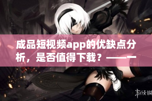 成品短視頻app的優(yōu)缺點(diǎn)分析，是否值得下載？——一位軟件編輯的觀點(diǎn)