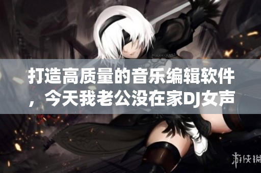 打造高質(zhì)量的音樂編輯軟件，今天我老公沒在家DJ女聲版火熱上市！