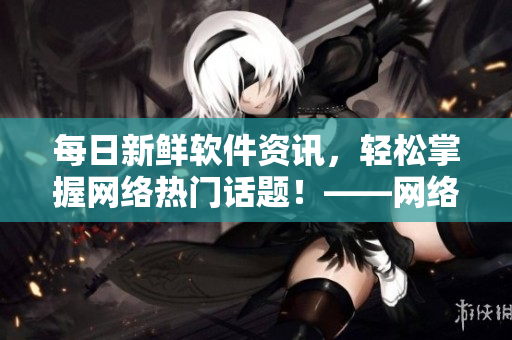每日新鮮軟件資訊，輕松掌握網絡熱門話題！——網絡軟件編輯報道
