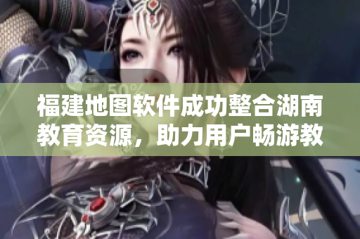 福建地圖軟件成功整合湖南教育資源，助力用戶暢游教育網(wǎng)絡(luò)