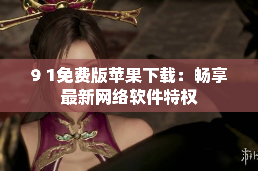 9 1免費(fèi)版蘋(píng)果下載：暢享最新網(wǎng)絡(luò)軟件特權(quán)