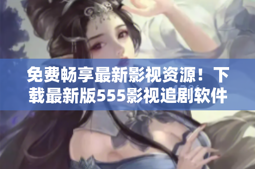 免費(fèi)暢享最新影視資源！下載最新版555影視追劇軟件，讓你隨時(shí)隨地輕松追??！