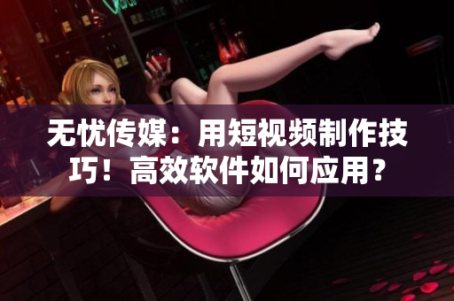 無憂傳媒：用短視頻制作技巧！高效軟件如何應用？