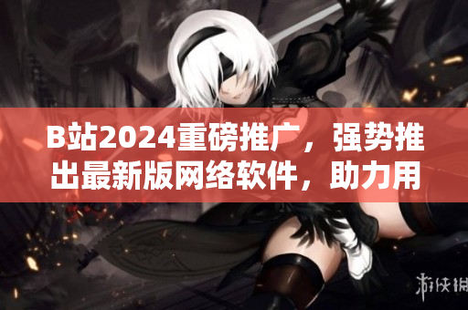 B站2024重磅推廣，強勢推出最新版網(wǎng)絡軟件，助力用戶流暢沖浪！