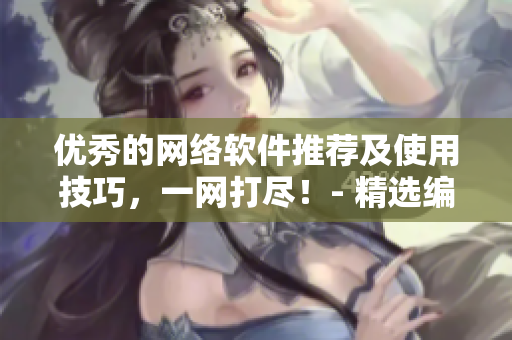 優(yōu)秀的網(wǎng)絡(luò)軟件推薦及使用技巧，一網(wǎng)打盡！- 精選編輯推薦