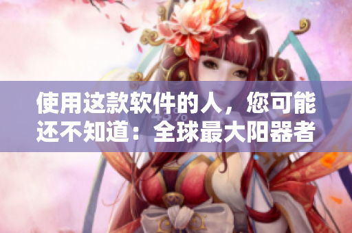 使用這款軟件的人，您可能還不知道：全球最大陽(yáng)器者曝光圖片!