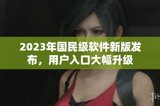 2023年國民級軟件新版發(fā)布，用戶入口大幅升級