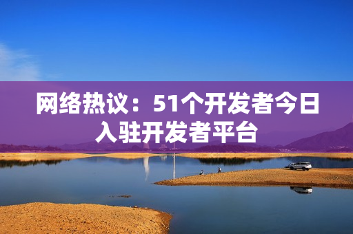 網(wǎng)絡(luò)熱議：51個(gè)開(kāi)發(fā)者今日入駐開(kāi)發(fā)者平臺(tái)