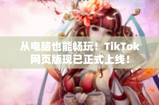 從電腦也能暢玩！TikTok網(wǎng)頁版現(xiàn)已正式上線！