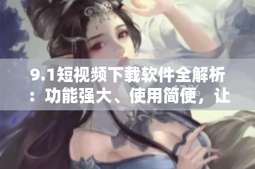 9.1短視頻下載軟件全解析：功能強大、使用簡便，讓你輕松下載并分享精彩視頻