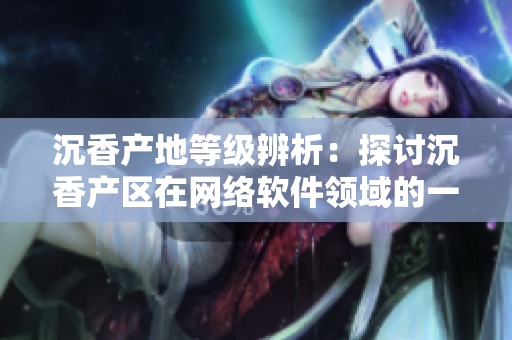沉香產(chǎn)地等級辨析：探討沉香產(chǎn)區(qū)在網(wǎng)絡(luò)軟件領(lǐng)域的一線和二線發(fā)展情況