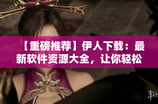 【重磅推薦】伊人下載：最新軟件資源大全，讓你輕松搜到滿意軟件！
