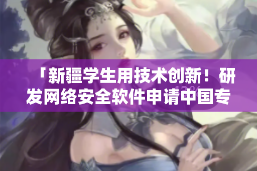 「新疆學(xué)生用技術(shù)創(chuàng)新！研發(fā)網(wǎng)絡(luò)安全軟件申請(qǐng)中國(guó)專(zhuān)利」