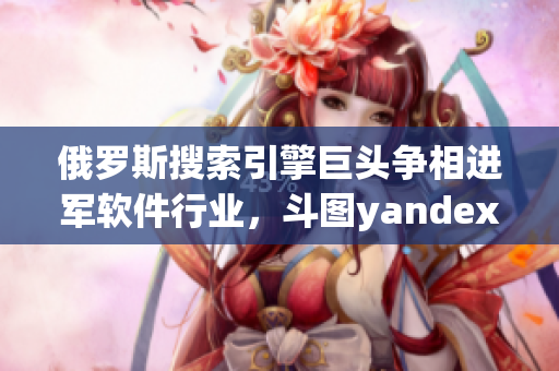 俄羅斯搜索引擎巨頭爭相進(jìn)軍軟件行業(yè)，斗圖yandex嘗試突破入口業(yè)務(wù)