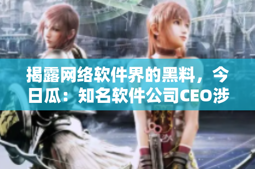 揭露網(wǎng)絡(luò)軟件界的黑料，今日瓜：知名軟件公司CEO涉嫌侵犯用戶隱私