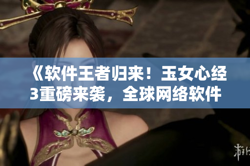 《軟件王者歸來(lái)！玉女心經(jīng)3重磅來(lái)襲，全球網(wǎng)絡(luò)軟件創(chuàng)新風(fēng)云再掀高潮》