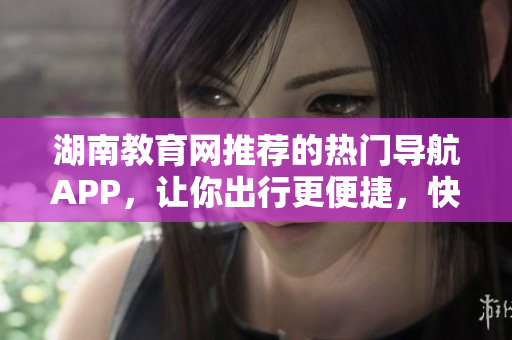 湖南教育網(wǎng)推薦的熱門導(dǎo)航APP，讓你出行更便捷，快速下載！