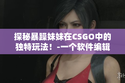 探秘暴躁妹妹在CSGO中的獨(dú)特玩法！-一個(gè)軟件編輯的觀察