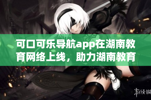 可口可樂導(dǎo)航app在湖南教育網(wǎng)絡(luò)上線，助力湖南教育出行更便捷