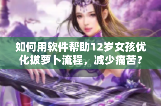 如何用軟件幫助12歲女孩優(yōu)化拔蘿卜流程，減少痛苦？