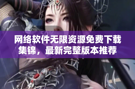 網(wǎng)絡(luò)軟件無限資源免費下載集錦，最新完整版本推薦