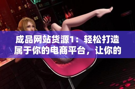 成品網(wǎng)站貨源1：輕松打造屬于你的電商平臺，讓你的產(chǎn)品暢銷全球