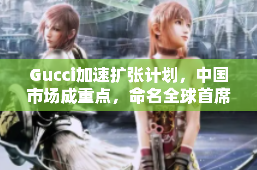 Gucci加速擴張計劃，中國市場成重點，命名全球首席區(qū)域官員