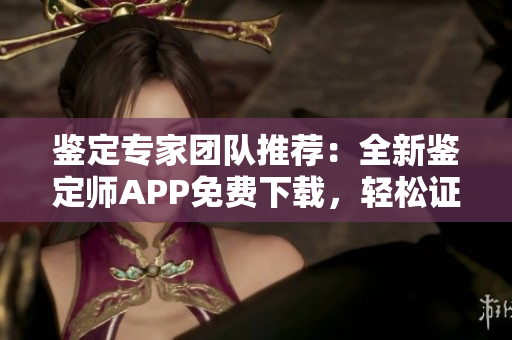 鑒定專家團隊推薦：全新鑒定師APP免費下載，輕松證實寶貝價值！