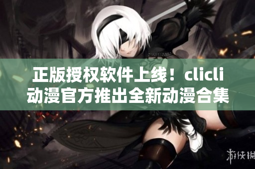 正版授權(quán)軟件上線！clicli動(dòng)漫官方推出全新動(dòng)漫合集，全方位滿足你的觀看需求