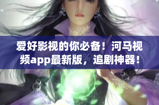 愛好影視的你必備！河馬視頻app最新版，追劇神器！