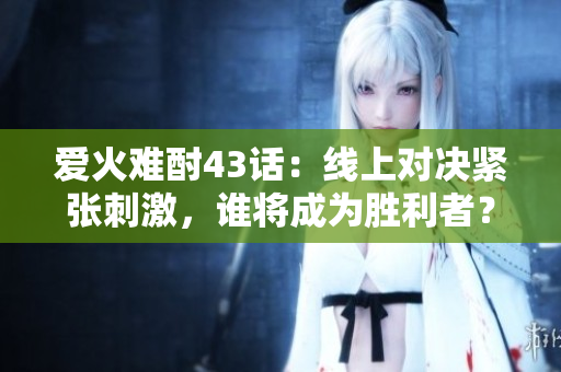 愛火難酎43話：線上對決緊張刺激，誰將成為勝利者？