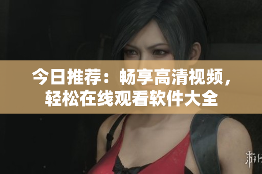 今日推薦：暢享高清視頻，輕松在線觀看軟件大全