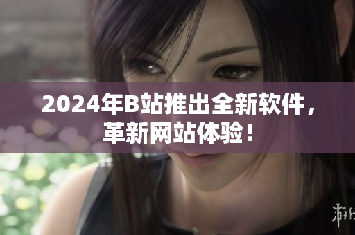 2024年B站推出全新軟件，革新網(wǎng)站體驗！