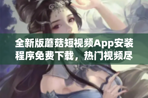 全新版蘑菇短視頻App安裝程序免費(fèi)下載，熱門視頻盡在掌握   
