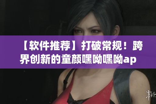 【軟件推薦】打破常規(guī)！跨界創(chuàng)新的童顏嘿呦嘿呦app，必須下載！
