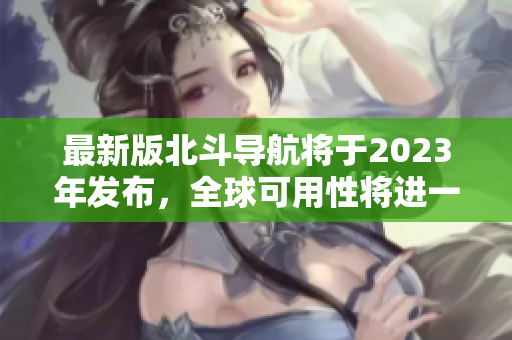 最新版北斗導(dǎo)航將于2023年發(fā)布，全球可用性將進(jìn)一步提升！