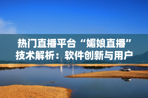 熱門直播平臺“媚娘直播”技術解析：軟件創(chuàng)新與用戶體驗探討