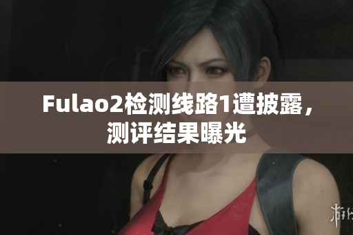 Fulao2檢測線路1遭披露，測評結果曝光