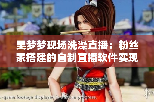 吳夢夢現(xiàn)場洗澡直播：粉絲家搭建的自制直播軟件實(shí)現(xiàn)在線互動(dòng)