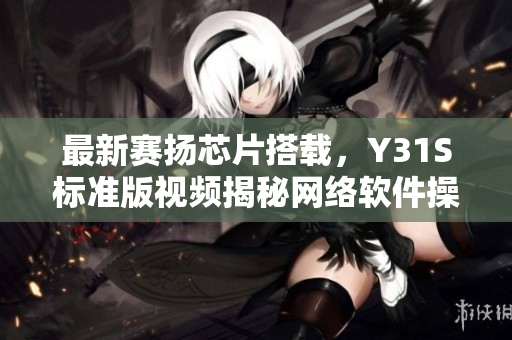 最新賽揚芯片搭載，Y31S標(biāo)準(zhǔn)版視頻揭秘網(wǎng)絡(luò)軟件操作利器