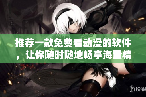 推薦一款免費看動漫的軟件，讓你隨時隨地暢享海量精彩動畫片！