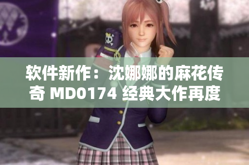軟件新作：沈娜娜的麻花傳奇 MD0174 經典大作再度閃耀