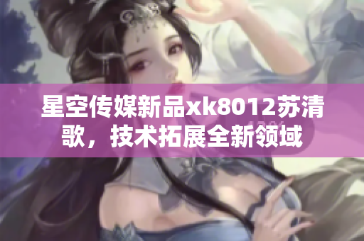 星空傳媒新品xk8012蘇清歌，技術(shù)拓展全新領(lǐng)域