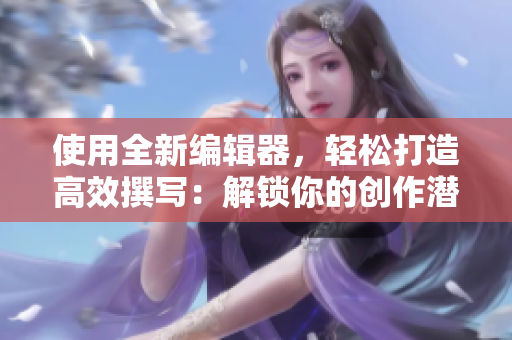 使用全新編輯器，輕松打造高效撰寫：解鎖你的創(chuàng)作潛力